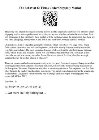 The Behavior Of Firms Under Oligopoly Market
This essay will attempt to discuss on some models used to understand the behaviour of firms under
oligopoly market, where problems of uncertainty exists and whether collusion between these firms
will eliminates it. For simplicity, these models will be explained under the assumption that there are
two firms (duopoly), namely firm A and firm B and both firms produce identical product.
Oligopoly is a type of imperfect competitive market, which consists of few large firms. These
firms control the market and sell similar product, which are usually differentiated by the brand
(e.g. Nike and Adidas).The most important features of oligopoly is the interdependence between
firms, which means that the act of a firm will inevitably affect the other firm. However, a firm
cannot be sure of how exactly the other firm will respond to their decision, therefore strategic
uncertainty may be used as a tactic in oligopoly.
There are many models discussing on the interaction between firms such as game theory, an analysis
of strategic interaction and also conjectural variation, which will be the underlying discussion for
the first part of the essay. Conjectural variation is an assumption that a firm expects a reaction from
other firms in the market based on their movement. This act of conjecturing implies the uncertainty
in the market. Conjectural variation is the rate of change of rival s output with respect to own
output (McMillan, 2013).
Equation 1.1:
e.g. dp/dqA= в€‚p/в€‚qA+в€‚p/в€‚qB
... Get more on HelpWriting.net ...
 