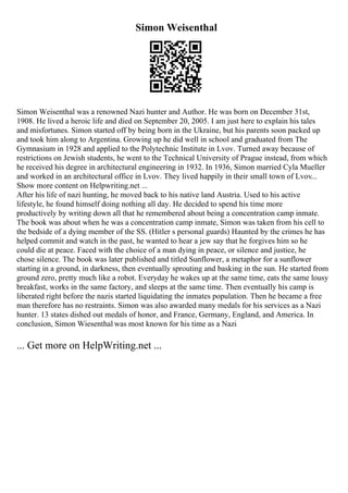 Simon Weisenthal
Simon Weisenthal was a renowned Nazi hunter and Author. He was born on December 31st,
1908. He lived a heroic life and died on September 20, 2005. I am just here to explain his tales
and misfortunes. Simon started off by being born in the Ukraine, but his parents soon packed up
and took him along to Argentina. Growing up he did well in school and graduated from The
Gymnasium in 1928 and applied to the Polytechnic Institute in Lvov. Turned away because of
restrictions on Jewish students, he went to the Technical University of Prague instead, from which
he received his degree in architectural engineering in 1932. In 1936, Simon married Cyla Mueller
and worked in an architectural office in Lvov. They lived happily in their small town of Lvov...
Show more content on Helpwriting.net ...
After his life of nazi hunting, he moved back to his native land Austria. Used to his active
lifestyle, he found himself doing nothing all day. He decided to spend his time more
productively by writing down all that he remembered about being a concentration camp inmate.
The book was about when he was a concentration camp inmate, Simon was taken from his cell to
the bedside of a dying member of the SS. (Hitler s personal guards) Haunted by the crimes he has
helped commit and watch in the past, he wanted to hear a jew say that he forgives him so he
could die at peace. Faced with the choice of a man dying in peace, or silence and justice, he
chose silence. The book was later published and titled Sunflower, a metaphor for a sunflower
starting in a ground, in darkness, then eventually sprouting and basking in the sun. He started from
ground zero, pretty much like a robot. Everyday he wakes up at the same time, eats the same lousy
breakfast, works in the same factory, and sleeps at the same time. Then eventually his camp is
liberated right before the nazis started liquidating the inmates population. Then he became a free
man therefore has no restraints. Simon was also awarded many medals for his services as a Nazi
hunter. 13 states dished out medals of honor, and France, Germany, England, and America. In
conclusion, Simon Wiesenthal was most known for his time as a Nazi
... Get more on HelpWriting.net ...
 