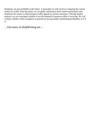 Starbucks can stay profitable in the future. A good place to start involves evaluating the current
market for coffee; from this point, we can gather information about market performance and
determine the extent to which designer coffee appeals to current consumers. Through market
analysis, we can investigate whether or not the demand for gourmet coffee is wavering. We will
evaluate whether coffee companies in general are having trouble maintaining profitability or if it
is
... Get more on HelpWriting.net ...
 