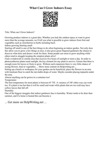 What Can I Grow Indoors Essay
Title: What can I Grow Indoors?
Growing produce indoors is a great idea. Whether you lack the outdoor space or want to grow
more than the average amounts, we ll tell you what is possible to grow indoors from fruit and
vegetables such as strawberries to herbs including basil.
Indoor growing Starting small
Starting off small is one of the best things to do when beginning an indoor garden. Not only does
this allow you to grow a few things at once, it also gives green fingered gardeners the chance to
discover what does and doesn t work for them. Some people can seem to grow anything while
others tend to struggle keeping the simplest plants alive!
Find a windowsill or similar area that receives five hours of sunlight or more a day. In order to
photosynthesise plants need sunlight, the key element for any plant to survive. Ensure that there is
enough room for leaves or fruits to grow. Without such expansion there is very little chance of
seeing flowers, fruit or vegetables. ... Show more content on Helpwriting.net ...
Setting up a bench or workspace for your garden can be beneficial; place the flowers in an area
with linoleum floor to catch the inevitable drops of water. Maybe consider placing tarpaulin under
the area.
Almost anything can be grown in a container too!
Temperature
The best temperature for most plants is between 65 75F. A variance of 10F either way can work
too. If a plant is too hot then it will be small and weak while plants that are too cold may have
yellow leaves that fall off.
Humidity
One of the biggest struggles that indoor gardeners face is humidity. Winter tends to be drier than
summer, and if a home is heated this can become a
... Get more on HelpWriting.net ...
 