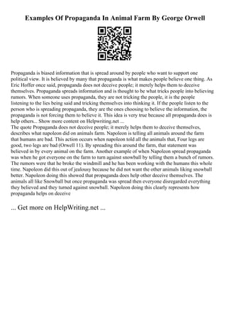 Examples Of Propaganda In Animal Farm By George Orwell
Propaganda is biased information that is spread around by people who want to support one
political view. It is believed by many that propaganda is what makes people believe one thing. As
Eric Hoffer once said, propaganda does not deceive people; it merely helps them to deceive
themselves. Propaganda spreads information and is thought to be what tricks people into believing
rumors. When someone uses propaganda, they are not tricking the people, it is the people
listening to the lies being said and tricking themselves into thinking it. If the people listen to the
person who is spreading propaganda, they are the ones choosing to believe the information, the
propaganda is not forcing them to believe it. This idea is very true because all propaganda does is
help others... Show more content on Helpwriting.net ...
The quote Propaganda does not deceive people; it merely helps them to deceive themselves,
describes what napoleon did on animals farm. Napoleon is telling all animals around the farm
that humans are bad. This action occurs when napoleon told all the animals that, Four legs are
good, two legs are bad (Orwell 11). By spreading this around the farm, that statement was
believed in by every animal on the farm. Another example of when Napoleon spread propaganda
was when he got everyone on the farm to turn against snowball by telling them a bunch of rumors.
The rumors were that he broke the windmill and he has been working with the humans this whole
time. Napoleon did this out of jealousy because he did not want the other animals liking snowball
better. Napoleon doing this showed that propaganda does help other deceive themselves. The
animals all like Snowball but once propaganda was spread then everyone disregarded everything
they believed and they turned against snowball. Napoleon doing this clearly represents how
propaganda helps on deceive
... Get more on HelpWriting.net ...
 