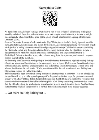 Necrophilia Cults
As defined by the American Heritage Dictionary a cult is 1) a system or community of religious
worship and ritual 2a) a devoted attachment to, or extravagant admiration for, a person, principle,
etc., especially when regarded as a fad b) the object of such attachment 3) a group of followers;
(Aronoff, 2000).
Some of the major features of cults as described by Whitsett et al. include family dynamics within
cults, child abuse, health issues, and moral development. A common/devastating repercussion of cult
participation is losing complete control by subjecting to leadership. Cult leaders are so controlling
they typically curtail and demolish relationships between families when they feel their loyalty is
being threatened. Members of cults are denied independence and all parental authority is
diminished. Cults tear families apart, take children away from their parents, and demand complete
control over all of the members.
An alarming ramification of participating in a cult is that the members are regularly facing feelings
of extreme shame and humiliation, in the community and at home. Children are forced into feelings
of humiliation and parental abandonment so that in turn they search for someone to look up to and
admire, in this case the cult leader. While, the adults within the cult are shamed into feeling less...
Show more content on Helpwriting.net ...
This disorder has been around for a long time and is characterized in the DSM IV as an unspecified
paraphilia with no generally agreed upon specific diagnostic criteria except for postmortem sexual
activity with a body (Stein, 2010). Scientist Richard von Krafft Ebing was the first to recognize the
connection between sexual homicide and necrophilia. One theory describing the connection states
that the offenders long for a submissive sexual partner who is unable to reject them. Another theory
states that the offender s aspiration is to further demolish and demean there already deceased
... Get more on HelpWriting.net ...
 