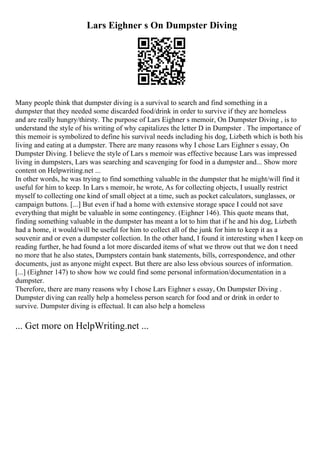 Lars Eighner s On Dumpster Diving
Many people think that dumpster diving is a survival to search and find something in a
dumpster that they needed some discarded food/drink in order to survive if they are homeless
and are really hungry/thirsty. The purpose of Lars Eighner s memoir, On Dumpster Diving , is to
understand the style of his writing of why capitalizes the letter D in Dumpster . The importance of
this memoir is symbolized to define his survival needs including his dog, Lizbeth which is both his
living and eating at a dumpster. There are many reasons why I chose Lars Eighner s essay, On
Dumpster Diving. I believe the style of Lars s memoir was effective because Lars was impressed
living in dumpsters, Lars was searching and scavenging for food in a dumpster and... Show more
content on Helpwriting.net ...
In other words, he was trying to find something valuable in the dumpster that he might/will find it
useful for him to keep. In Lars s memoir, he wrote, As for collecting objects, I usually restrict
myself to collecting one kind of small object at a time, such as pocket calculators, sunglasses, or
campaign buttons. [...] But even if had a home with extensive storage space I could not save
everything that might be valuable in some contingency. (Eighner 146). This quote means that,
finding something valuable in the dumpster has meant a lot to him that if he and his dog, Lizbeth
had a home, it would/will be useful for him to collect all of the junk for him to keep it as a
souvenir and or even a dumpster collection. In the other hand, I found it interesting when I keep on
reading further, he had found a lot more discarded items of what we throw out that we don t need
no more that he also states, Dumpsters contain bank statements, bills, correspondence, and other
documents, just as anyone might expect. But there are also less obvious sources of information.
[...] (Eighner 147) to show how we could find some personal information/documentation in a
dumpster.
Therefore, there are many reasons why I chose Lars Eighner s essay, On Dumpster Diving .
Dumpster diving can really help a homeless person search for food and or drink in order to
survive. Dumpster diving is effectual. It can also help a homeless
... Get more on HelpWriting.net ...
 
