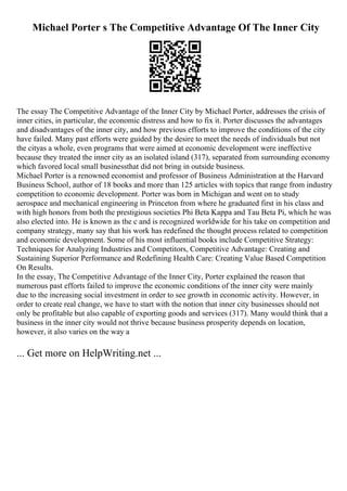 Michael Porter s The Competitive Advantage Of The Inner City
The essay The Competitive Advantage of the Inner City by Michael Porter, addresses the crisis of
inner cities, in particular, the economic distress and how to fix it. Porter discusses the advantages
and disadvantages of the inner city, and how previous efforts to improve the conditions of the city
have failed. Many past efforts were guided by the desire to meet the needs of individuals but not
the cityas a whole, even programs that were aimed at economic development were ineffective
because they treated the inner city as an isolated island (317), separated from surrounding economy
which favored local small businessthat did not bring in outside business.
Michael Porter is a renowned economist and professor of Business Administration at the Harvard
Business School, author of 18 books and more than 125 articles with topics that range from industry
competition to economic development. Porter was born in Michigan and went on to study
aerospace and mechanical engineering in Princeton from where he graduated first in his class and
with high honors from both the prestigious societies Phi Beta Kappa and Tau Beta Pi, which he was
also elected into. He is known as the c and is recognized worldwide for his take on competition and
company strategy, many say that his work has redefined the thought process related to competition
and economic development. Some of his most influential books include Competitive Strategy:
Techniques for Analyzing Industries and Competitors, Competitive Advantage: Creating and
Sustaining Superior Performance and Redefining Health Care: Creating Value Based Competition
On Results.
In the essay, The Competitive Advantage of the Inner City, Porter explained the reason that
numerous past efforts failed to improve the economic conditions of the inner city were mainly
due to the increasing social investment in order to see growth in economic activity. However, in
order to create real change, we have to start with the notion that inner city businesses should not
only be profitable but also capable of exporting goods and services (317). Many would think that a
business in the inner city would not thrive because business prosperity depends on location,
however, it also varies on the way a
... Get more on HelpWriting.net ...
 