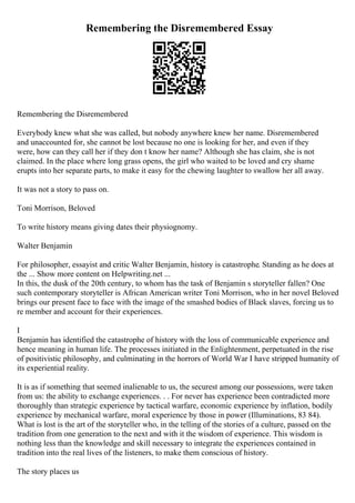 Remembering the Disremembered Essay
Remembering the Disremembered
Everybody knew what she was called, but nobody anywhere knew her name. Disremembered
and unaccounted for, she cannot be lost because no one is looking for her, and even if they
were, how can they call her if they don t know her name? Although she has claim, she is not
claimed. In the place where long grass opens, the girl who waited to be loved and cry shame
erupts into her separate parts, to make it easy for the chewing laughter to swallow her all away.
It was not a story to pass on.
Toni Morrison, Beloved
To write history means giving dates their physiognomy.
Walter Benjamin
For philosopher, essayist and critic Walter Benjamin, history is catastrophe. Standing as he does at
the ... Show more content on Helpwriting.net ...
In this, the dusk of the 20th century, to whom has the task of Benjamin s storyteller fallen? One
such contemporary storyteller is African American writer Toni Morrison, who in her novel Beloved
brings our present face to face with the image of the smashed bodies of Black slaves, forcing us to
re member and account for their experiences.
I
Benjamin has identified the catastrophe of history with the loss of communicable experience and
hence meaning in human life. The processes initiated in the Enlightenment, perpetuated in the rise
of positivistic philosophy, and culminating in the horrors of World War I have stripped humanity of
its experiential reality.
It is as if something that seemed inalienable to us, the securest among our possessions, were taken
from us: the ability to exchange experiences. . . For never has experience been contradicted more
thoroughly than strategic experience by tactical warfare, economic experience by inflation, bodily
experience by mechanical warfare, moral experience by those in power (Illuminations, 83 84).
What is lost is the art of the storyteller who, in the telling of the stories of a culture, passed on the
tradition from one generation to the next and with it the wisdom of experience. This wisdom is
nothing less than the knowledge and skill necessary to integrate the experiences contained in
tradition into the real lives of the listeners, to make them conscious of history.
The story places us
 