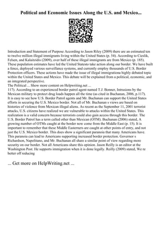 Political and Economic Issues Along the U.S. and Mexico...
Introduction and Statement of Purpose According to Jason Riley (2009) there are an estimated ten
to twelve million illegal immigrants living within the United States (p. 54). According to Cieslik,
Felsen, and Kalaitzidis (2009), over half of these illegal immigrants are from Mexico (p. 185).
These population estimates have led the United Statesto take action along our border. We have built
a fence, deployed various surveillance systems, and currently employ thousands of U.S. Border
Protection officers. These actions have made the issue of illegal immigrationa highly debated topic
within the United States and Mexico. This debate will be explained from a political, economic, and
an integrated perspective.
The Political ... Show more content on Helpwriting.net ...
117). According to an experienced border patrol agent named T.J. Bonner, Intrusions by the
Mexican military to protect drug loads happen all the time (as cited in Buchanan, 2006, p.117).
It is easy to see how U.S. Border Patrol agents and Mr. Buchanan can support the United States
efforts in securing the U.S. Mexico border. Not all of Mr. Buchanan s views are based on
histories of violence from Mexican illegal aliens. As recent as the September 11, 2001 terrorist
attacks, U.S. citizens have realized we are vulnerable to attacks within the United States. This
realization is a valid concern because terrorists could also gain access through this border. The
U.S. Border Patrol has a term called other than Mexican (OTM). Buchanan (2006) stated, A
growing number of OTMs caught at the border now come from the Middle East (p. 15). It is
important to remember that these Middle Easterners are caught at other points of entry, and not
just the U.S. Mexico border. This does show a significant paranoia that many Americans have.
This paranoia can lead to Americans supporting increased border protection. Governor s
Richardson, Napolitano, and Mr. Buchanan all share a similar point of view regarding more
security on our border. Not all Americans share this opinion. Jason Reilly is an editor at the
Washington Post. He supports immigration when it is done legally. Reilly (2009) stated, We re
better off reducing
... Get more on HelpWriting.net ...
 