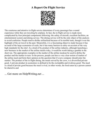 A Report On Flight Service
The courteous and attentive in flight service determines if every passenger has a sound
experience while they are traveling by airplane. In fact, the in flight service is made more
complicated by four principal components following: the safety of aircraft, excellent facilities, an
entertainment system and dining service. The dining service will be the only object of the analysis
to avoid confusion. People tend to dislike airlinefood because of its terrible taste, though it was the
highlight of the air travel in the past. Meanwhile, it is a fascinating object to study because it has
no need of the large economies of scale, but it has many barriers to entry on account of the very
high standards for the chef. As a kind of by product of the airline industry, although launching a
new business in the market of the airline mealis risky, it would be worth taking a gamble in the
short run. The appropriate examples in the market of the airline mealcan be used to define the
product and the market in turn. In the process, people can have a very clear notion of market of
the airline meal and form their opinion on the question that if a new company should enter the
market. The product of the in flight dining, the meals served by the crew, is a diversified private
good. A private product in economics is defined to be the excludable and rivalrous good. The meal
is a kind of private good because the meal is rival, in other words, the food eaten by a person cannot
be shared to and
... Get more on HelpWriting.net ...
 