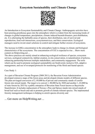Ecosystem Sustainability and Climate Change
An Introduction to Ecosystem Sustainability and Climate Change: Anthropogenic activities have
been pouring greenhouse gases into the atmosphere which is evident from the increasing trends of
changes in global temperature, precipitation, climate induced hazards/disasters, pest distribution,
etc. It is alternating the habitable areas of species, their distribution, rate of survival and
reproduction, food web interactions, ecosystemservices, and their conservation. Ecological
managers need to invent smart solutions to control and mitigate further erosion of ecosystems.
The increase in GHGs concentration in the atmosphere leads to change in climate and biological
characteristics of the ecosystems. The concentration of CO2 is expected to rise ... Show more
content on Helpwriting.net ...
The above practices are mainly aimed at enhancing ecological resilience of species, ecosystem
services, ecological connectivity, habitat creation, in situ conservation, re naturalization of policies,
enhancing partnership between multiple stakeholders, and community engagement. The tools
which can be used to promote ecological sustainability are biodiversity inclusive EIA, adaptive
management, and use of revamped protocols for monitoring of the floral and faunal species.
Case Study 1:
As a part of Bavarian Climate Program (2008 2011), the Bavarian Forest Administration
developed extensive maps of the forest areas and developed climate models of different species.
The plan envisaged conversion of 2, 69,000 ha of private and community stands of conifer
forests into mixed stands. The target is to convert 1, 00,000 ha by 2020 and another 1, 65,000 ha
of state forests by 2033 by a public enterprise of Bavarian State Forest known as Bayerische
Staatsforsten. It includes replacement of Noway s Pine and Spruce stands into mixed stands of
broad leaf such as beech and oak to promote growth of climate tolerant species. The implemented
forestry management techniques is helping to enrich species diversity and
... Get more on HelpWriting.net ...
 
