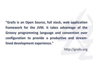 "Grails is an Open Source, full stack, web application
framework for the JVM. It takes advantage of the
Groovy programming language and convention over
configuration to provide a productive and stream-
lined development experience."
http://grails.org
 