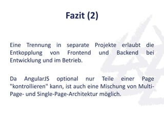 Fazit (2)
Eine Trennung in separate Projekte erlaubt die
Entkopplung von Frontend und Backend bei
Entwicklung und im Betrieb.
Da AngularJS optional nur Teile einer Page
"kontrollieren" kann, ist auch eine Mischung von Multi-
Page- und Single-Page-Architektur möglich.
 