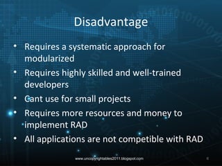 Disadvantage
• Requires a systematic approach for
modularized
• Requires highly skilled and well-trained
developers
• Cant use for small projects
• Requires more resources and money to
implement RAD
• All applications are not competible with RAD
www.uncopyrightables2011.blogspot.com 6
 