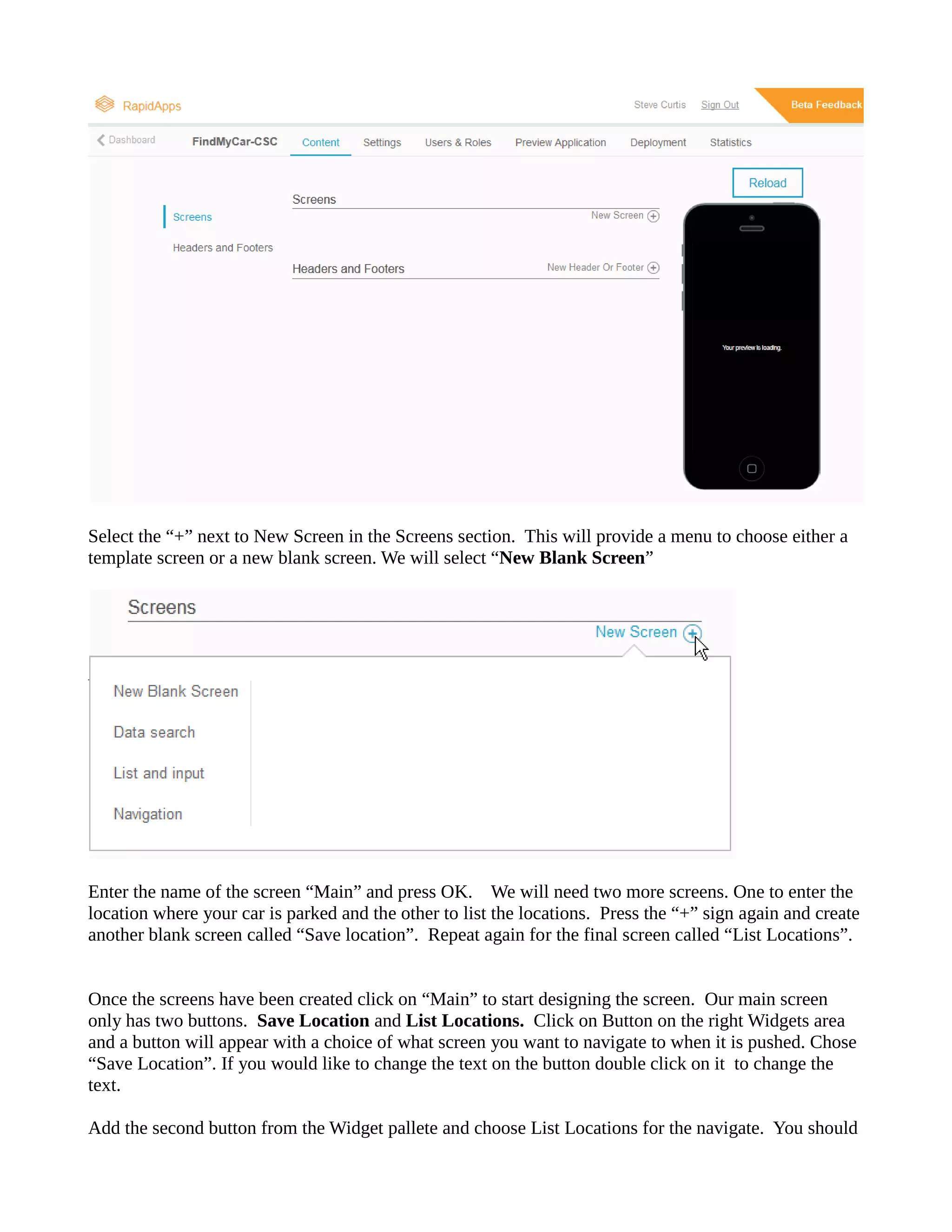 Select the “+” next to New Screen in Screens section. This will provide a menu choose either template screen or a new blank screen. We will select “New Blank Screen” 
Enter the name of the screen “Main” and press OK. We will need two more screens. One to enter location where your car is parked and the other to list locations. Press “+” sign again create another blank screen called “Save location”. Repeat again for the final screen called “List Locations”. 
Once the screens have been created click on “Main” to start designing screen. Our main screen only has two buttons. Save Location and List Locations. Click on Button the right Widgets area and a button will appear with a choice of what screen you want to navigate when it is pushed. Chose “Save Location”. If you would like to change the text on button double click it text. 
Add the second button from Widget pallete and choose List Locations for the navigate. You should  