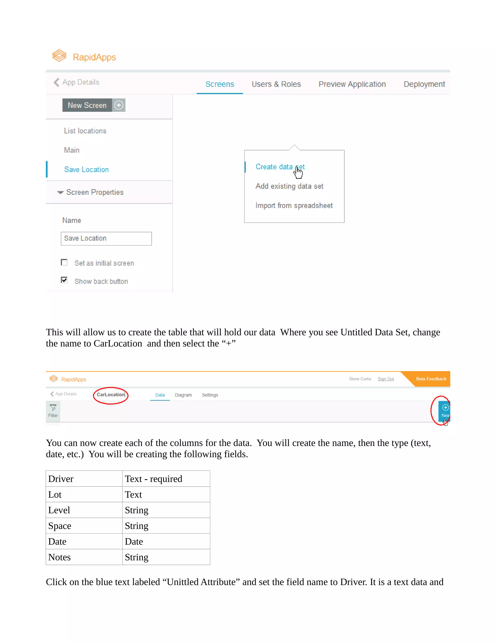 This will allow us to create the table that will hold our data Where you see Untitled Data Set, change the name to CarLocation and then select “+” 
You can now create each of the columns for data. You will name, then type (text, date, etc.) You will be creating the following fields. 
Driver 
Text - required 
Lot 
Text 
Level 
String 
Space 
String 
Date 
Date 
Notes 
String 
Click on the blue text labeled “Unittled Attribute” and set field name to Driver. It is a data  