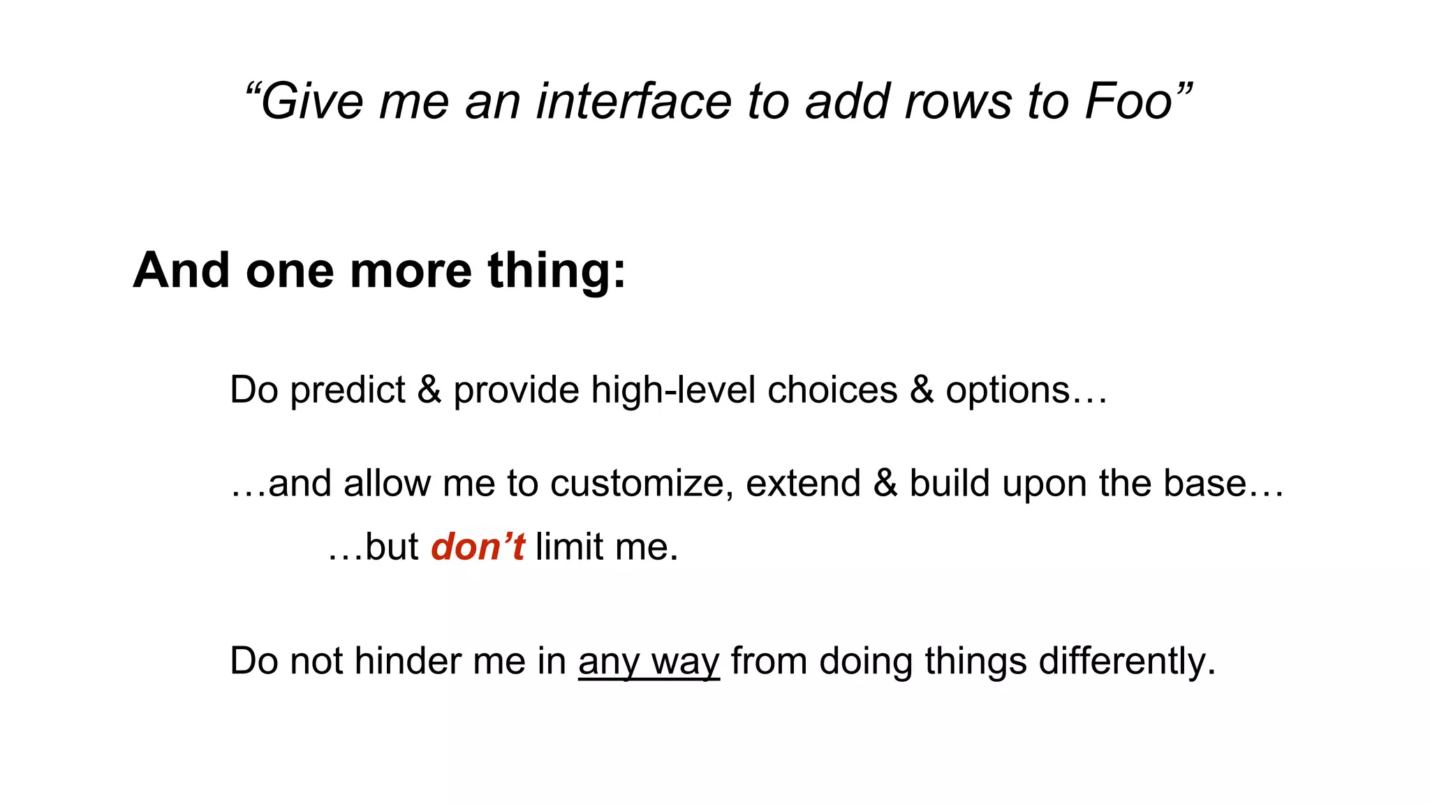 “Give me an interface to add rows to Foo”
And one more thing:
Do predict & provide high-level choices & options…
…and allow me to customize, extend & build upon the base…
…but don’t limit me.
Do not hinder me in any way from doing things differently.
 