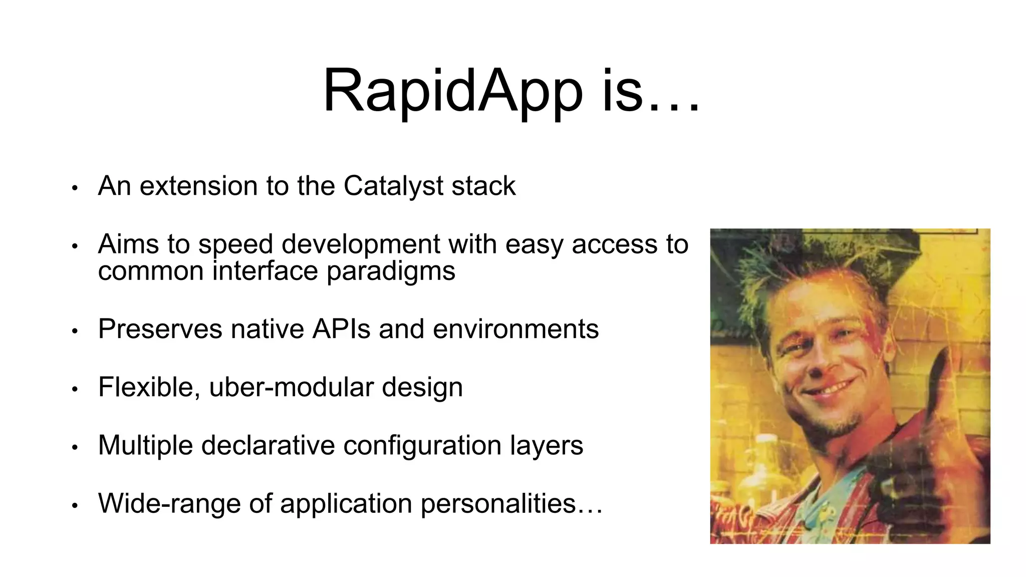 RapidApp is…
• An extension to the Catalyst stack
• Aims to speed development with easy access to
common interface paradigms
• Preserves native APIs and environments
• Flexible, uber-modular design
• Multiple declarative configuration layers
• Wide-range of application personalities…
 