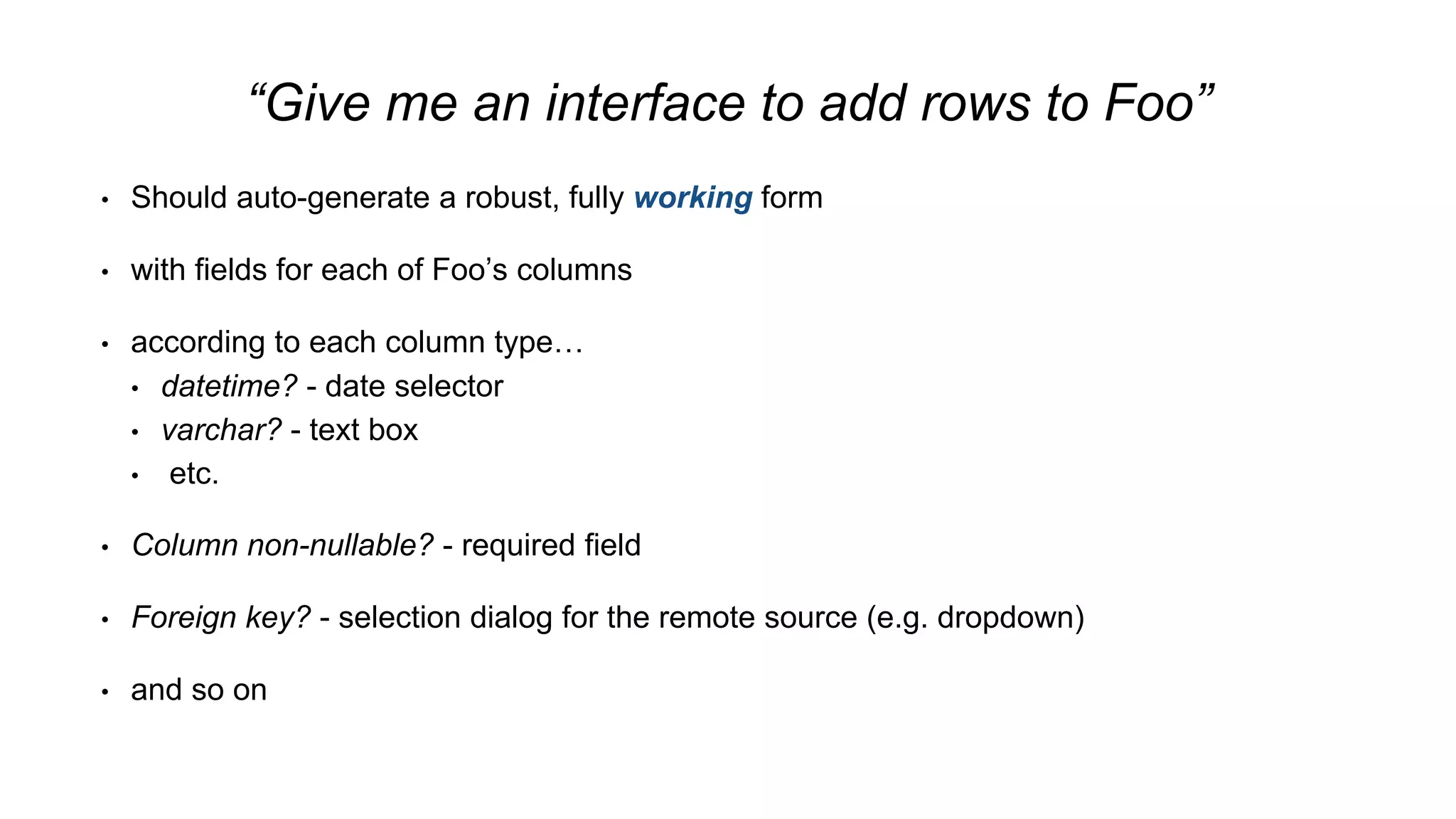 “Give me an interface to add rows to Foo”
• Should auto-generate a robust, fully working form
• with fields for each of Foo’s columns
• according to each column type…
• datetime? - date selector
• varchar? - text box
• etc.
• Column non-nullable? - required field
• Foreign key? - selection dialog for the remote source (e.g. dropdown)
• and so on
 