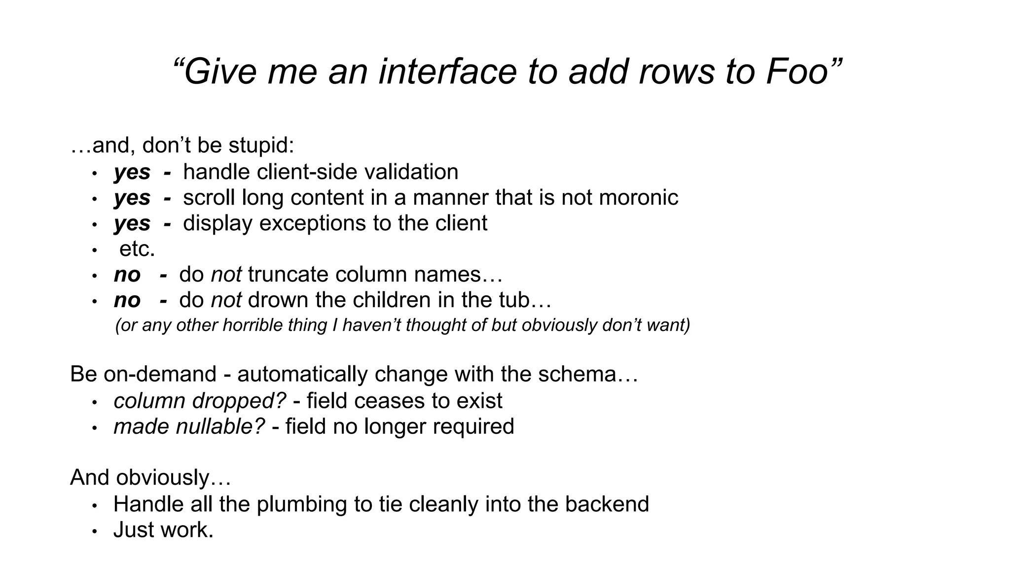 “Give me an interface to add rows to Foo”
…and, don’t be stupid:
• yes - handle client-side validation
• yes - scroll long content in a manner that is not moronic
• yes - display exceptions to the client
• etc.
• no - do not truncate column names…
• no - do not drown the children in the tub…
(or any other horrible thing I haven’t thought of but obviously don’t want)
Be on-demand - automatically change with the schema…
• column dropped? - field ceases to exist
• made nullable? - field no longer required
And obviously…
• Handle all the plumbing to tie cleanly into the backend
• Just work.
 