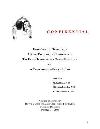 CONFIDENTIAL



         FROM CRISIS TO OPPORTUNITY
    A RAPID PARTICIPATORY ASSESSMENT OF
THE UNITED INDIANS OF ALL TRIBES FOUNDATION
                       AND

      A FRAMEWORK FOR FUTURE ACTION

                             PREPARED BY:

                             Michael Bopp, PHD
                             AND

                             Phil Lane, Jr., MPA, MED

                             JULY 18 – AUGUST 26, 2005



              ADOPTED UNANIMOUSLY
  BY THE UNITED INDIANS OF ALL TRIBES FOUNDATION
               BOARD OF DIRECTORS
                 October 31, 2005



                                                         1
 