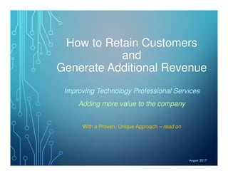 How to Retain Customers
and
Generate Additional Revenue
Improving Technology Professional Services
Adding more value to the company
With a Proven, Unique Approach – read on
August 2017
 