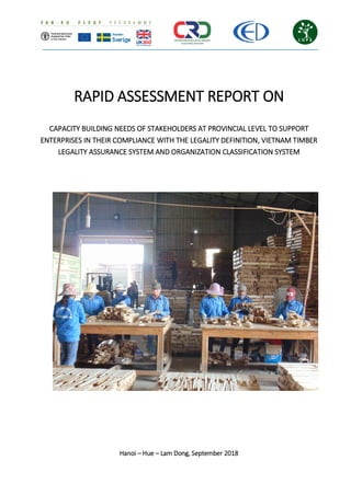 RAPID ASSESSMENT REPORT ON
CAPACITY BUILDING NEEDS OF STAKEHOLDERS AT PROVINCIAL LEVEL TO SUPPORT
ENTERPRISES IN THEIR COMPLIANCE WITH THE LEGALITY DEFINITION, VIETNAM TIMBER
LEGALITY ASSURANCE SYSTEM AND ORGANIZATION CLASSIFICATION SYSTEM
Hanoi – Hue – Lam Dong, September 2018
 