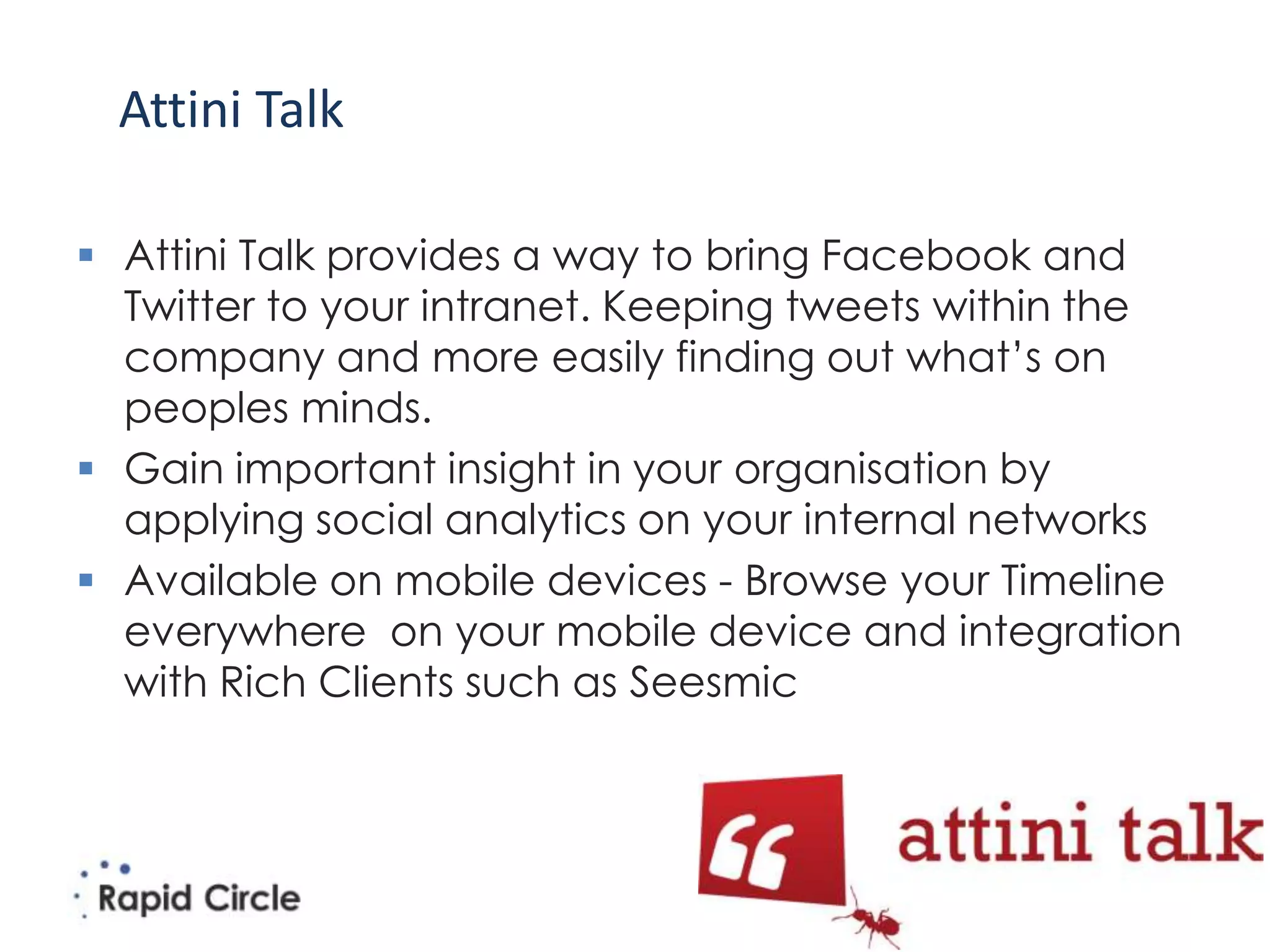 Attini Talk

 Attini Talk provides a way to bring Facebook and
  Twitter to your intranet. Keeping tweets within the
  company and more easily finding out what’s on
  peoples minds.
 Gain important insight in your organisation by
  applying social analytics on your internal networks
 Available on mobile devices - Browse your Timeline
  everywhere on your mobile device and integration
  with Rich Clients such as Seesmic
 