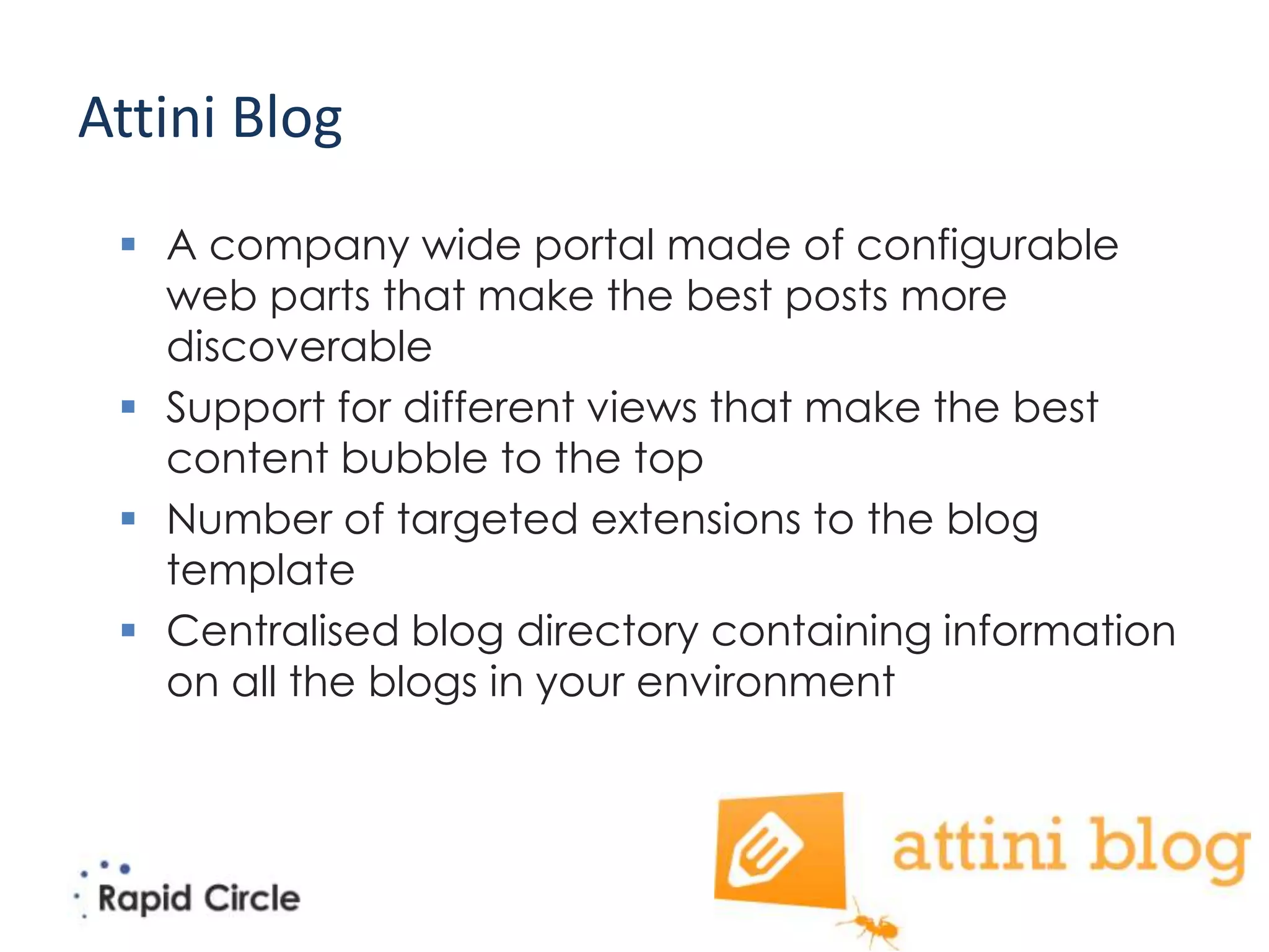 Attini Blog
  A company wide portal made of configurable
   web parts that make the best posts more
   discoverable
  Support for different views that make the best
   content bubble to the top
  Number of targeted extensions to the blog
   template
  Centralised blog directory containing information
   on all the blogs in your environment
 