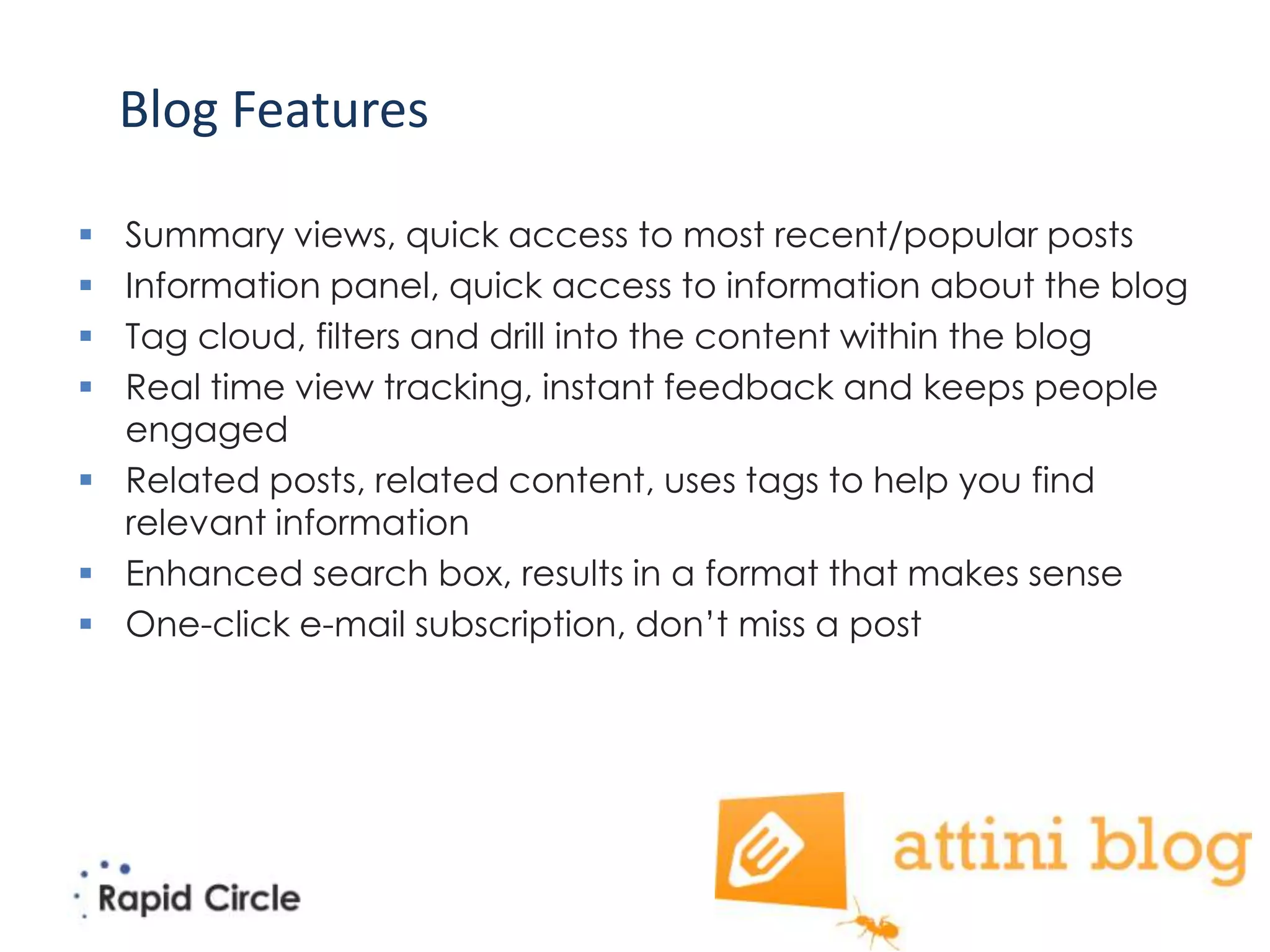 Blog Features

 Summary views, quick access to most recent/popular posts
 Information panel, quick access to information about the blog
 Tag cloud, filters and drill into the content within the blog
 Real time view tracking, instant feedback and keeps people
  engaged
 Related posts, related content, uses tags to help you find
  relevant information
 Enhanced search box, results in a format that makes sense
 One-click e-mail subscription, don’t miss a post
 