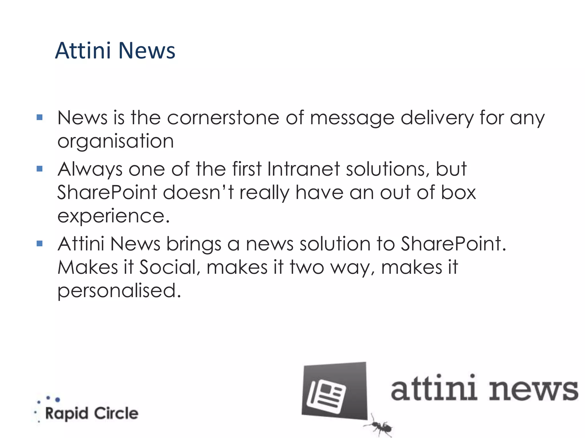 Attini News

 News is the cornerstone of message delivery for any
  organisation
 Always one of the first Intranet solutions, but
  SharePoint doesn’t really have an out of box
  experience.
 Attini News brings a news solution to SharePoint.
  Makes it Social, makes it two way, makes it
  personalised.
 