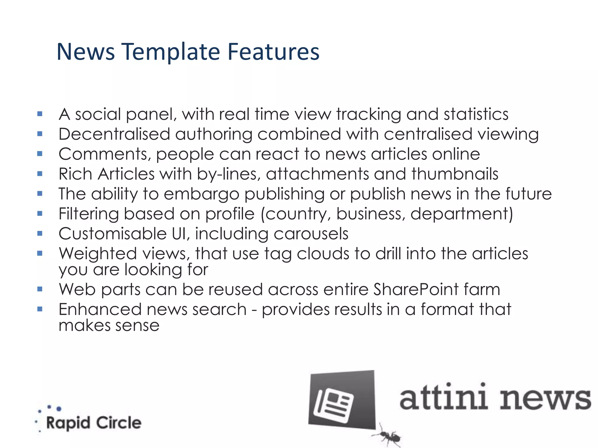 News Template Features

 A social panel, with real time view tracking and statistics
 Decentralised authoring combined with centralised viewing
 Comments, people can react to news articles online
 Rich Articles with by-lines, attachments and thumbnails
 The ability to embargo publishing or publish news in the future
 Filtering based on profile (country, business, department)
 Customisable UI, including carousels
 Weighted views, that use tag clouds to drill into the articles
  you are looking for
 Web parts can be reused across entire SharePoint farm
 Enhanced news search - provides results in a format that
  makes sense
 
