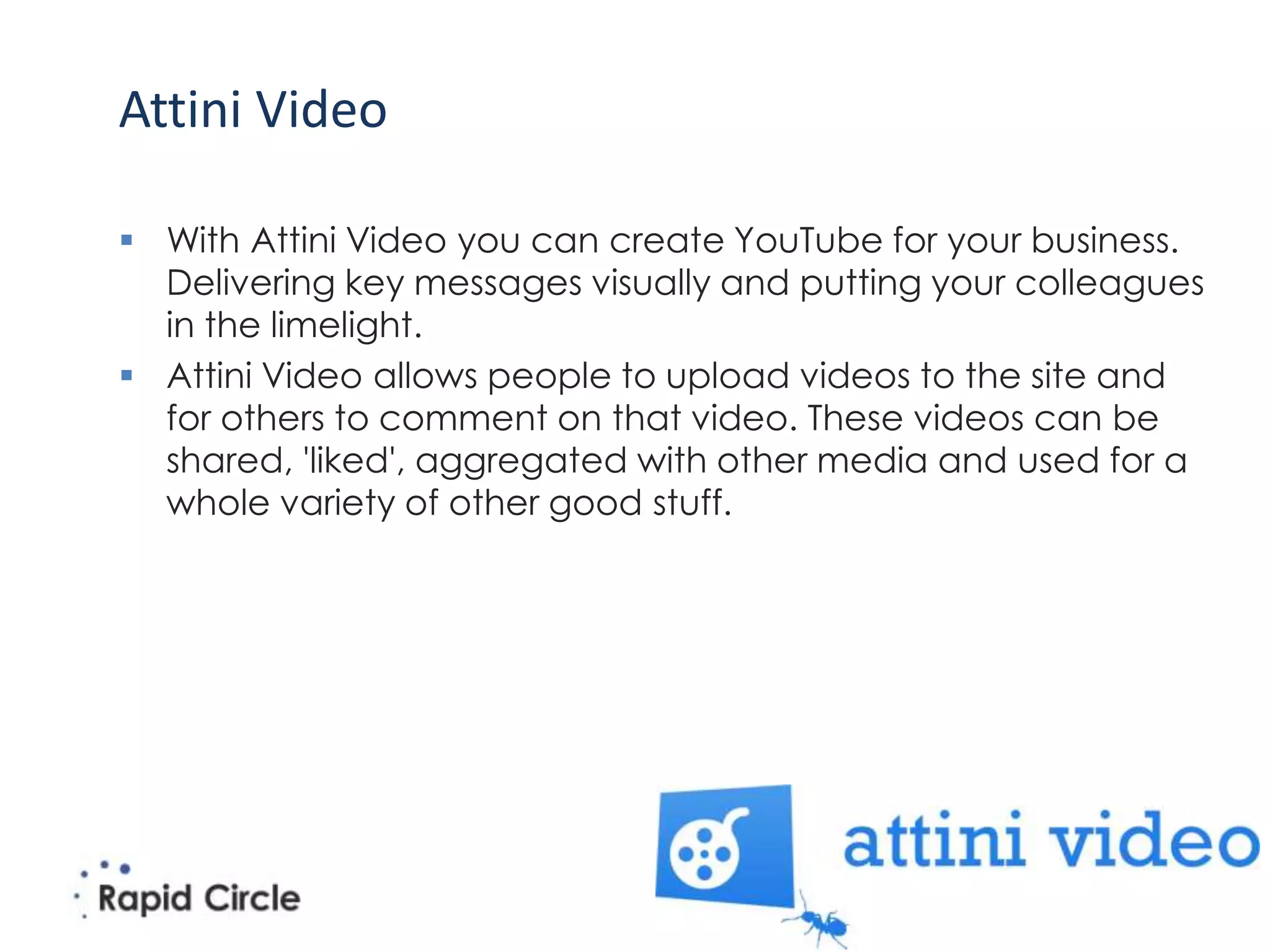 Attini Video

 With Attini Video you can create YouTube for your business.
  Delivering key messages visually and putting your colleagues
  in the limelight.
 Attini Video allows people to upload videos to the site and
  for others to comment on that video. These videos can be
  shared, 'liked', aggregated with other media and used for a
  whole variety of other good stuff.
 