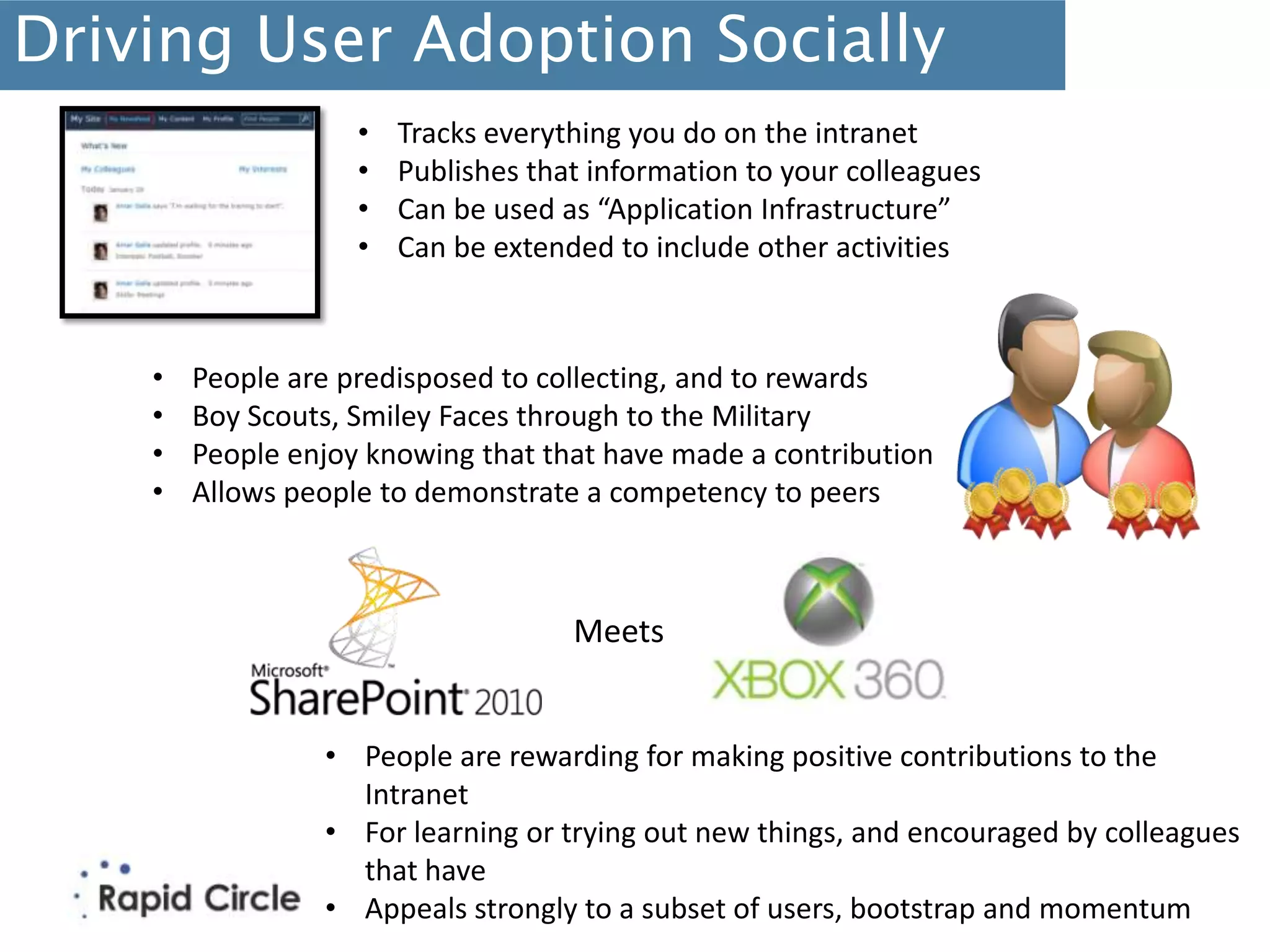 Driving User Adoption Socially
                    •   Tracks everything you do on the intranet
                    •   Publishes that information to your colleagues
                    •   Can be used as “Application Infrastructure”
                    •   Can be extended to include other activities



    •   People are predisposed to collecting, and to rewards
    •   Boy Scouts, Smiley Faces through to the Military
    •   People enjoy knowing that that have made a contribution
    •   Allows people to demonstrate a competency to peers



                                     Meets


                 • People are rewarding for making positive contributions to the
                   Intranet
                 • For learning or trying out new things, and encouraged by colleagues
                   that have
                 • Appeals strongly to a subset of users, bootstrap and momentum
 