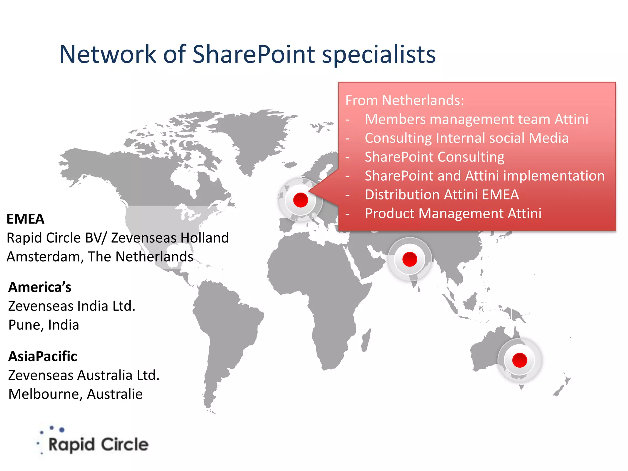 Network of SharePoint specialists
                                     From Netherlands:
                                     - Members management team Attini
                                     - Consulting Internal social Media
                                     - SharePoint Consulting
                                     - SharePoint and Attini implementation
                                     - Distribution Attini EMEA
EMEA                                 - Product Management Attini
Rapid Circle BV/ Zevenseas Holland
Amsterdam, The Netherlands
America’s
Zevenseas India Ltd.
Pune, India

AsiaPacific
Zevenseas Australia Ltd.
Melbourne, Australie
 