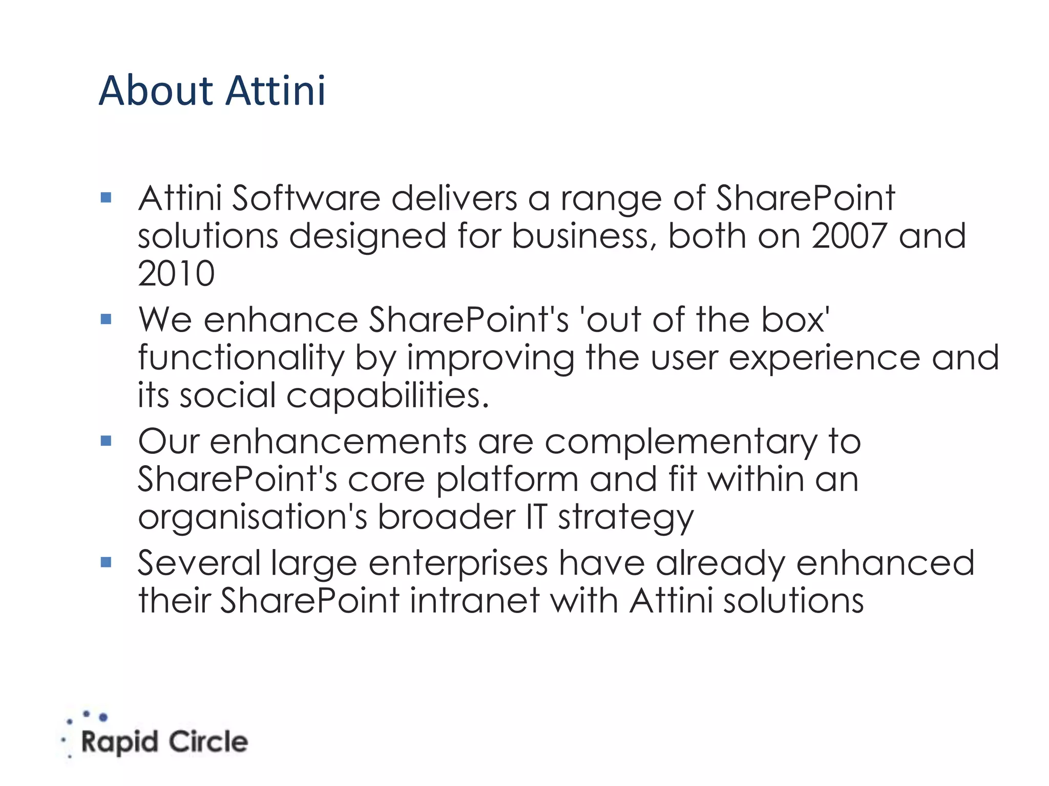 About Attini

 Attini Software delivers a range of SharePoint
  solutions designed for business, both on 2007 and
  2010
 We enhance SharePoint's 'out of the box'
  functionality by improving the user experience and
  its social capabilities.
 Our enhancements are complementary to
  SharePoint's core platform and fit within an
  organisation's broader IT strategy
 Several large enterprises have already enhanced
  their SharePoint intranet with Attini solutions
 