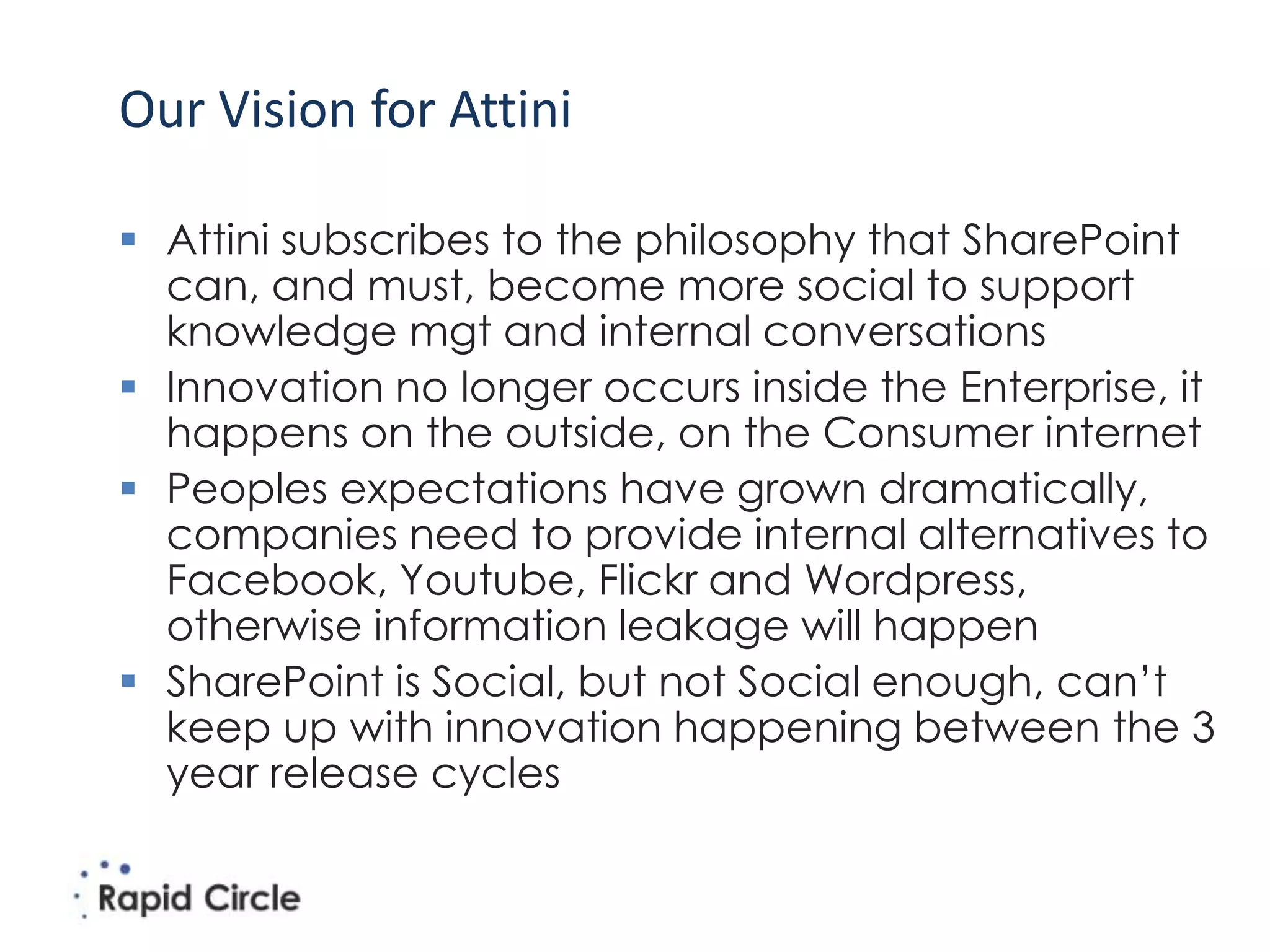 Our Vision for Attini

 Attini subscribes to the philosophy that SharePoint
  can, and must, become more social to support
  knowledge mgt and internal conversations
 Innovation no longer occurs inside the Enterprise, it
  happens on the outside, on the Consumer internet
 Peoples expectations have grown dramatically,
  companies need to provide internal alternatives to
  Facebook, Youtube, Flickr and Wordpress,
  otherwise information leakage will happen
 SharePoint is Social, but not Social enough, can’t
  keep up with innovation happening between the 3
  year release cycles
 
