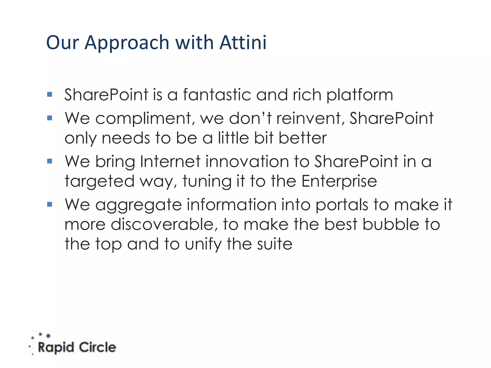 Our Approach with Attini

 SharePoint is a fantastic and rich platform
 We compliment, we don’t reinvent, SharePoint
  only needs to be a little bit better
 We bring Internet innovation to SharePoint in a
  targeted way, tuning it to the Enterprise
 We aggregate information into portals to make it
  more discoverable, to make the best bubble to
  the top and to unify the suite
 
