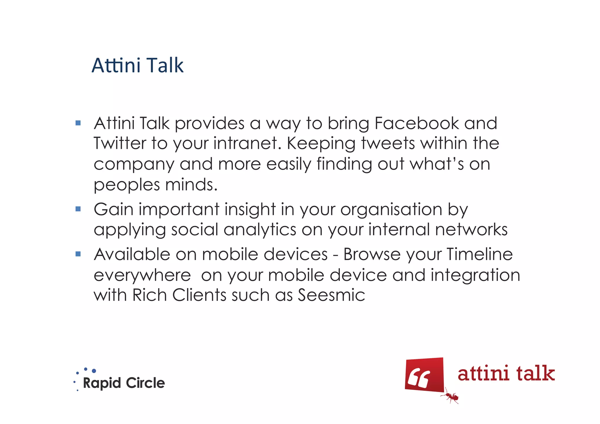 A5ni	
  Talk	
  

  Attini Talk provides a way to bring Facebook and
   Twitter to your intranet. Keeping tweets within the
   company and more easily finding out what’s on
   peoples minds.
  Gain important insight in your organisation by
   applying social analytics on your internal networks
  Available on mobile devices - Browse your Timeline
   everywhere on your mobile device and integration
   with Rich Clients such as Seesmic
 