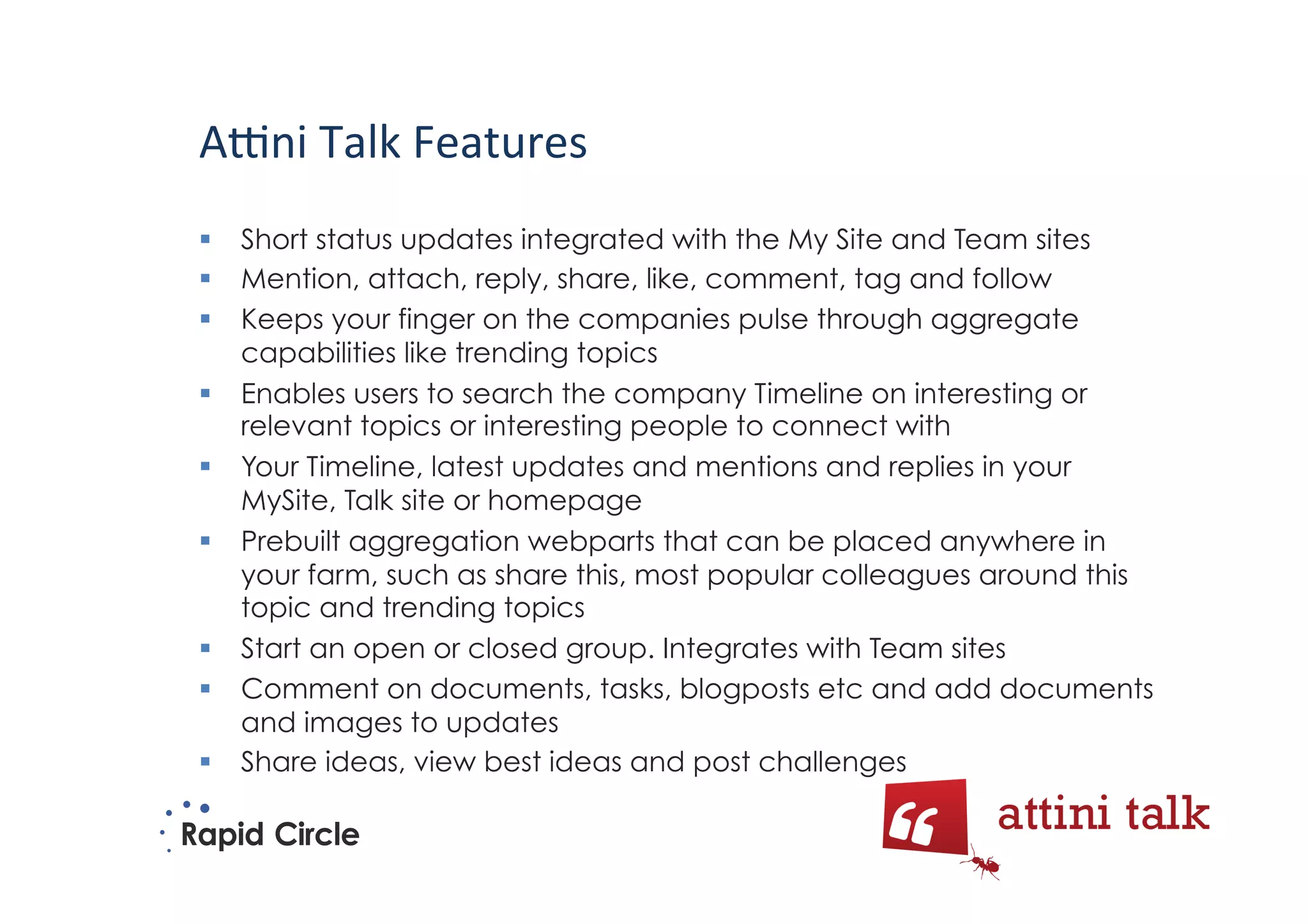 A5ni	
  Talk	
  Features	
  
  Short status updates integrated with the My Site and Team sites
  Mention, attach, reply, share, like, comment, tag and follow
  Keeps your finger on the companies pulse through aggregate
   capabilities like trending topics
  Enables users to search the company Timeline on interesting or
   relevant topics or interesting people to connect with
  Your Timeline, latest updates and mentions and replies in your
   MySite, Talk site or homepage
  Prebuilt aggregation webparts that can be placed anywhere in
   your farm, such as share this, most popular colleagues around this
   topic and trending topics
  Start an open or closed group. Integrates with Team sites
  Comment on documents, tasks, blogposts etc and add documents
   and images to updates
  Share ideas, view best ideas and post challenges
 