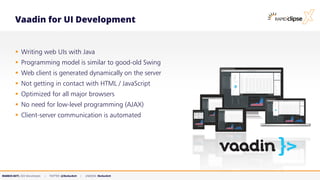 MARKUS KETT, CEO MicroStream | TWITTER: @MarkusKett | LINKEDIN: MarkusKett
Vaadin for UI Development
▪ Writing web UIs with Java
▪ Programming model is similar to good-old Swing
▪ Web client is generated dynamically on the server
▪ Not getting in contact with HTML / JavaScript
▪ Optimized for all major browsers
▪ No need for low-level programming (AJAX)
▪ Client-server communication is automated
 