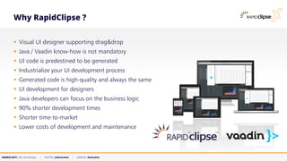 MARKUS KETT, CEO MicroStream | TWITTER: @MarkusKett | LINKEDIN: MarkusKett
Why RapidClipse ?
▪ Visual UI designer supporting drag&drop
▪ Java / Vaadin know-how is not mandatory
▪ UI code is predestined to be generated
▪ Industrialize your UI development process
▪ Generated code is high-quality and always the same
▪ UI development for designers
▪ Java developers can focus on the business logic
▪ 90% shorter development times
▪ Shorter time-to-market
▪ Lower costs of development and maintenance
 