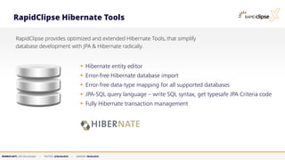 MARKUS KETT, CEO MicroStream | TWITTER: @MarkusKett | LINKEDIN: MarkusKett
RapidClipse Hibernate Tools
RapidClipse provides optimized and extended Hibernate Tools, that simplify
database development with JPA & Hibernate radically.
▪ Hibernate entity editor
▪ Error-free Hibernate database import
▪ Error-free data-type mapping for all supported databases
▪ JPA-SQL query language – write SQL syntax, get typesafe JPA Criteria code
▪ Fully Hibernate transaction management
 