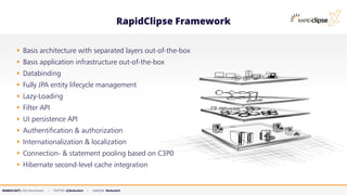 MARKUS KETT, CEO MicroStream | TWITTER: @MarkusKett | LINKEDIN: MarkusKett
RapidClipse Framework
▪ Basis architecture with separated layers out-of-the-box
▪ Basis application infrastructure out-of-the-box
▪ Databinding
▪ Fully JPA entity lifecycle management
▪ Lazy-Loading
▪ Filter API
▪ UI persistence API
▪ Authentification & authorization
▪ Internationalization & localization
▪ Connection- & statement pooling based on C3P0
▪ Hibernate second-level cache integration
 