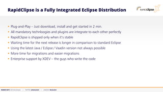 MARKUS KETT, CEO MicroStream | TWITTER: @MarkusKett | LINKEDIN: MarkusKett
RapidClipse is a Fully Integrated Eclipse Distribution
▪ Plug-and-Play – Just download, install and get started in 2 min.
▪ All mandatory technloogies and plugins are integrate to each other perfectly
▪ RapidClipse is shipped only when it‘s stable
▪ Waiting time for the next release is longer in comparison to standard Eclipse
▪ Using the latest Java / Eclipse / Vaadin version not always possible
▪ More time for migrations and easier migrations
▪ Enterprise support by XDEV – the guys who write the code
 
