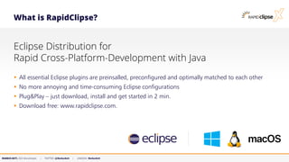 MARKUS KETT, CEO MicroStream | TWITTER: @MarkusKett | LINKEDIN: MarkusKett
What is RapidClipse?
Eclipse Distribution for
Rapid Cross-Platform-Development with Java
▪ All essential Eclipse plugins are preinsalled, preconfigured and optimally matched to each other
▪ No more annoying and time-consuming Eclipse configurations
▪ Plug&Play – just download, install and get started in 2 min.
▪ Download free: www.rapidclipse.com.
 