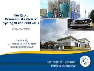 The Rapid
 Commercialisation of
Hydrogen and Fuel Cells
      6th October 2010



         Jon Maddy
   University of Glamorgan
    jmaddy@glam.ac.uk
 