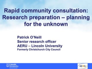 Rapid community consultation:
Research preparation – planning
for the unknown
Patrick O’Neill
Senior research officer
AERU – Lincoln University
Formerly Christchurch City Council
 