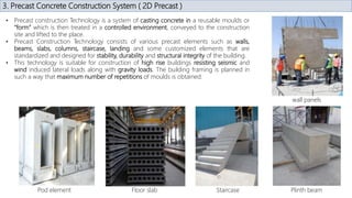 3. Precast Concrete Construction System ( 2D Precast )
• Precast construction Technology is a system of casting concrete in a reusable moulds or
“form” which is then treated in a controlled environment, conveyed to the construction
site and lifted to the place.
• Precast Construction Technology consists of various precast elements such as walls,
beams, slabs, columns, staircase, landing and some customized elements that are
standardized and designed for stability, durability and structural integrity of the building.
• This technology is suitable for construction of high rise buildings resisting seismic and
wind induced lateral loads along with gravity loads. The building framing is planned in
such a way that maximum number of repetitions of moulds is obtained.
wall panels
Plinth beam
Staircase
Floor slab
Pod element
 