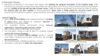 Special Features:
• About 90% of the building work including finishing is complete
in plant/casting yard leading to significant reduction in
construction & occupancy time.
• The controlled factory environment brings resource
optimization, improved quality, precision & finish.
• With smooth surface it eliminates use of plaster.
• The monolithic casting of walls & floor of a building module
reduces the chances of leakage.
• The system has minimal material wastage (saving in material
cost), helps in keeping neat & clean construction site and dust
free environment.
• Use of shuttering & scaffolding materials is minimal.
• All weather construction & better site organization
Construction Process:
• Sequential construction in the project here begins with keeping the designed foundation of the building ready, while
manufacturing of precast concrete structural modules are taking place at the factory. Factory finished building units/modules
are then installed at the site with the help of tower cranes. Gable end walls are positioned to terminate the sides of building.
Pre stressed slabs are then installed as flooring elements. Rebar mesh is finally placed for structural screed thereby
connecting all the elements together. Consecutive floors are built in similar manner to complete the structure
 