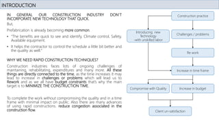 IN GENERAL OUR CONSTRUCTION INDUSTRY DON’T
INCORPORATE NEW TECHNOLOGY THAT QUICK.
But,
Prefabrication is already becoming more common.
• "The benefits are quick to see and identify, Climate control, Safety,
Available equipment.
• It helps the contractor to control the schedule a little bit better and
the quality as well."
INTRODUCTION
WHY WE NEED RAPID CONSTRUCTION TECHNIQUES?
Construction industries faces lots of ongoing challenges of
maintaining, rehabilitating, expenditures and many more. All these
things are directly connected to the time, as the time increases it may
lead to increase in challenges or problems which will lead us to
Rework and as we all have budget constraints that’s why the main
target is to MINIMIZE THE CONSTRUCTION TIME.
To complete the work without compromising the quality and in a time
frame with minimal impact on public. Also there are many advances
of using rapid constructions. reduce congestion associated in the
construction flow.
Construction practice
Challenges / problems
Re work
Increase in time frame
Increase in budget
Compromise with Quality
Client un-satisfaction
Introducing new
Technology
-with unskilled labor
 