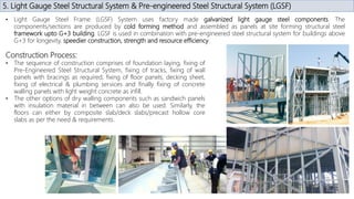 5. Light Gauge Steel Structural System & Pre-engineered Steel Structural System (LGSF)
• Light Gauge Steel Frame (LGSF) System uses factory made galvanized light gauge steel components. The
components/sections are produced by cold forming method and assembled as panels at site forming structural steel
framework upto G+3 building. LGSF is used in combination with pre-engineered steel structural system for buildings above
G+3 for longevity, speedier construction, strength and resource efficiency.
Construction Process:
• The sequence of construction comprises of foundation laying, fixing of
Pre-Engineered Steel Structural System, fixing of tracks, fixing of wall
panels with bracings as required, fixing of floor panels, decking sheet,
fixing of electrical & plumbing services and finally fixing of concrete
walling panels with light weight concrete as infill.
• The other options of dry walling components such as sandwich panels
with insulation material in between can also be used. Similarly, the
floors can either by composite slab/deck slabs/precast hollow core
slabs as per the need & requirements.
 