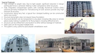 Special Features
• High strength to weight ratio. Due to light weight, significant reduction in design
earthquake forces is achieved. Making it safer compared to other structures.
• Fully integrated computerized system with Centrally Numerical Control (CNC)
machine primarily employed for manufacturing of LGSF sections provide very high
Precision & accuracy.
• Construction being very fast, a typical four storeyed building can be constructed
within one month.
• Structure being light, does not require heavy foundation
• Structural element can be transported to any place including hilly areas to remote
places easily making it suitable for far flung regions including difficult terrains.
• Structure can be shifted from one location to other without wastage of materials.
• Steel used can be recycled multiple times
• The system is very useful for post disaster rehabilitation work
 